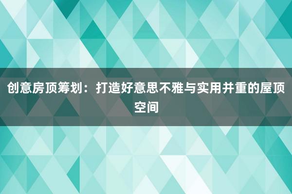 创意房顶筹划：打造好意思不雅与实用并重的屋顶空间