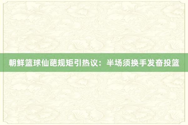 朝鲜篮球仙葩规矩引热议：半场须换手发奋投篮